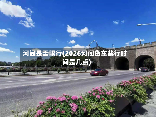 河间是否限行(2026河间货车禁行时间是几点)-第2张图片