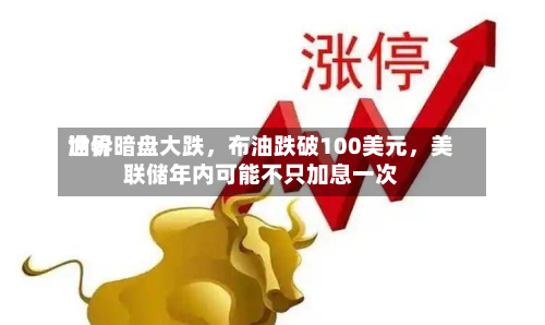 世界油价暗盘大跌，布油跌破100美元，美联储年内可能不只加息一次-第1张图片