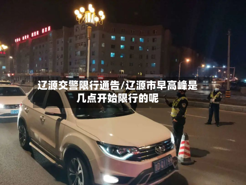 辽源交警限行通告/辽源市早高峰是几点开始限行的呢